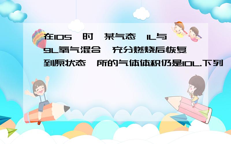 在105°时,某气态烃1L与9L氧气混合,充分燃烧后恢复到原状态,所的气体体积仍是10L.下列烃中符合此条件的是（ ）A.CH4 B.C3H6 C.C2H6 D.C2H2