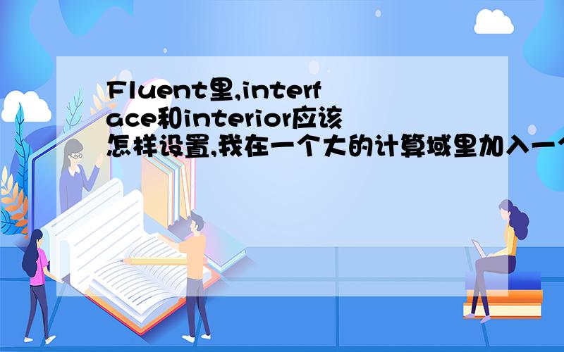 Fluent里,interface和interior应该怎样设置,我在一个大的计算域里加入一个小的开口空间,开口是interior开口部分在gambit里设置成interior,导入到fluent时出现错误,另外这样的计算涉及到inerface吗?interfac