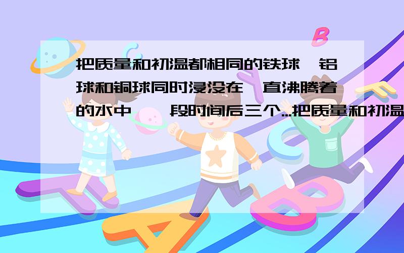 把质量和初温都相同的铁球,铝球和铜球同时浸没在一直沸腾着的水中,一段时间后三个...把质量和初温都相同的铁球,铝球和铜球同时浸没在一直沸腾着的水中,一段时间后三个球（  ）A.吸收