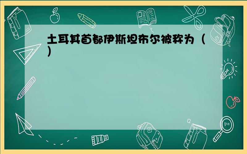 土耳其首都伊斯坦布尔被称为（）