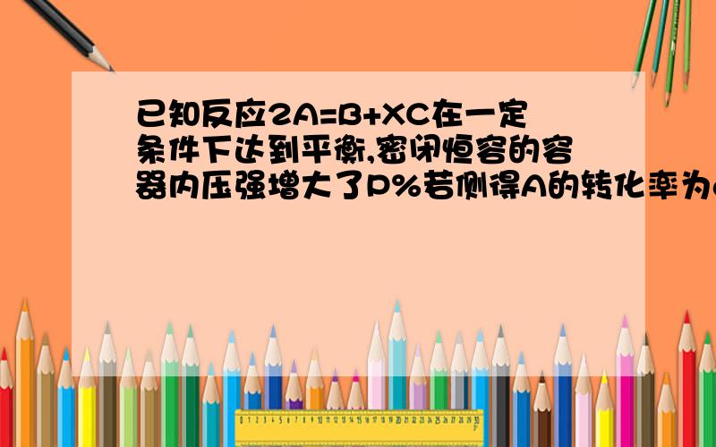 已知反应2A=B+XC在一定条件下达到平衡,密闭恒容的容器内压强增大了P%若侧得A的转化率为a%下列叙述正确的是A.X=1,P>a B.X=1,P=a