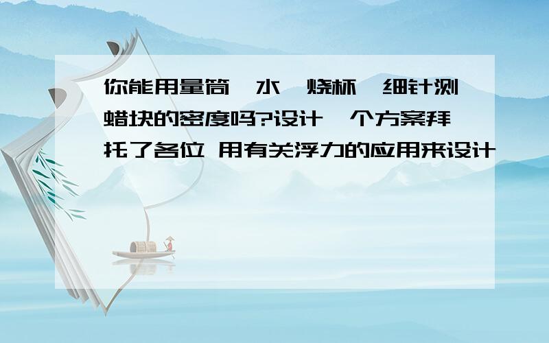 你能用量筒、水、烧杯、细针测蜡块的密度吗?设计一个方案拜托了各位 用有关浮力的应用来设计