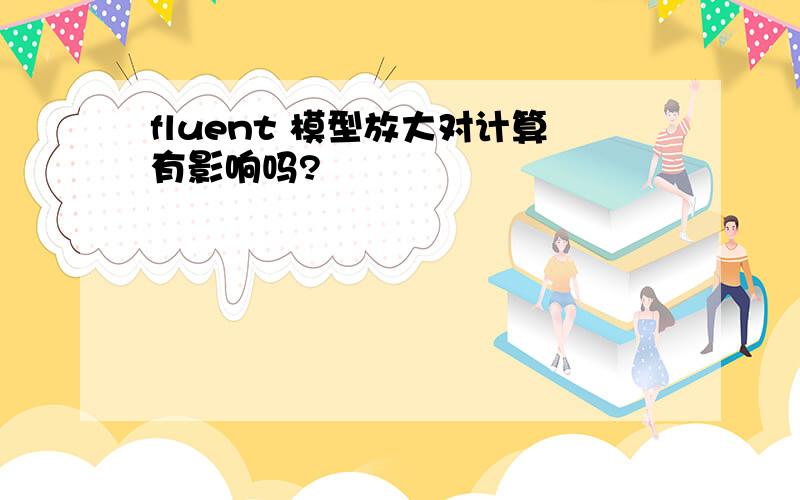 fluent 模型放大对计算有影响吗?