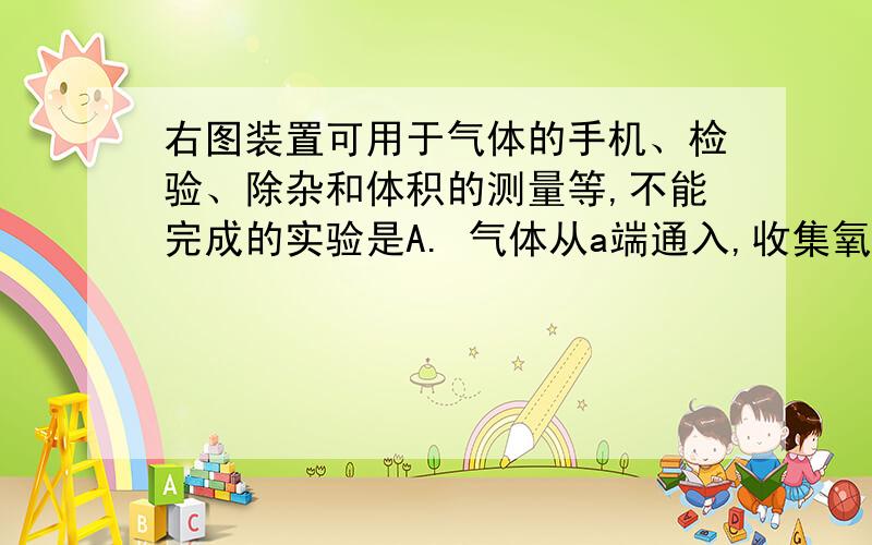 右图装置可用于气体的手机、检验、除杂和体积的测量等,不能完成的实验是A. 气体从a端通入,收集氧气B.瓶内装有澄清石灰水,检验氧气中是否混有二氧化碳C.瓶内装有氢氧化钠溶液,吸收一氧