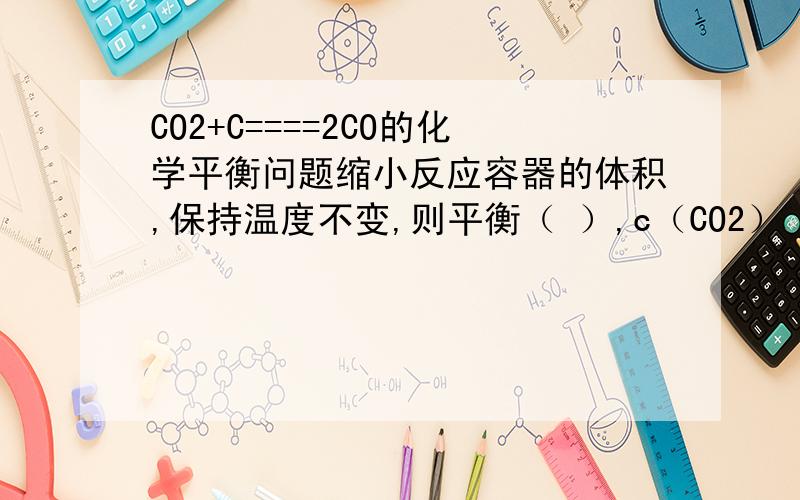 CO2+C====2CO的化学平衡问题缩小反应容器的体积,保持温度不变,则平衡（ ）,c（CO2） （ ）.为什么要向系数和小的一方移动呢？