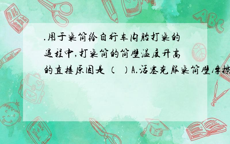 ．用于气筒给自行车内胎打气的过程中,打气筒的筒壁温度升高的直接原因是 （ ）A．活塞克服气筒壁摩擦做功与压缩气体做功B．活塞压缩气体做功C．活塞克服气筒壁摩擦做功与气体的热传