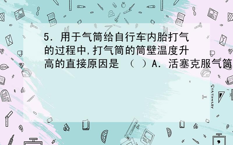 5．用于气筒给自行车内胎打气的过程中,打气筒的筒壁温度升高的直接原因是 （ ）A．活塞克服气筒壁摩擦做功与压缩气体做功B．活塞压缩气体做功C．活塞克服气筒壁摩擦做功与气体的热传