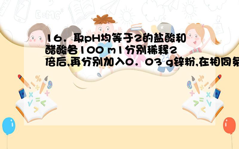 16．取pH均等于2的盐酸和醋酸各100 m1分别稀释2倍后,再分别加入0．03 g锌粉,在相同条件下充分反应,有关16．取pH均等于2的盐酸和醋酸各100 m1分别稀释2倍后，再分别加入0．03 g锌粉，在相同条件