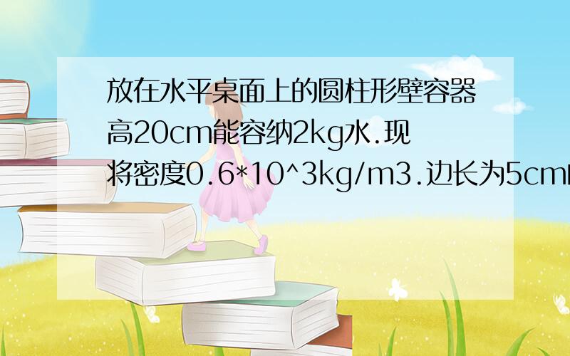 放在水平桌面上的圆柱形壁容器高20cm能容纳2kg水.现将密度0.6*10^3kg/m3.边长为5cm的正方体小木块放入装水的该容器中,液面恰好和容器口相平.  （1）求木块露出水面的高度；. （2）要使木块对