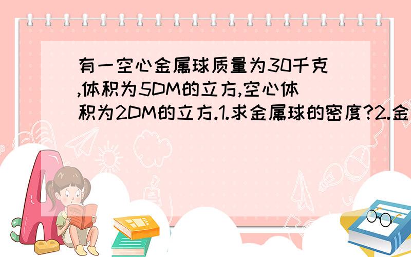 有一空心金属球质量为30千克,体积为5DM的立方,空心体积为2DM的立方.1.求金属球的密度?2.金属的密度?