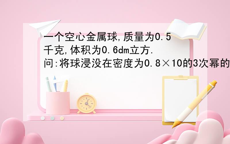 一个空心金属球,质量为0.5千克,体积为0.6dm立方.问:将球浸没在密度为0.8×10的3次幂的酒