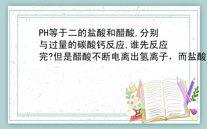 PH等于二的盐酸和醋酸,分别与过量的碳酸钙反应,谁先反应完?但是醋酸不断电离出氢离子，而盐酸的氢离子却不断减少呀？