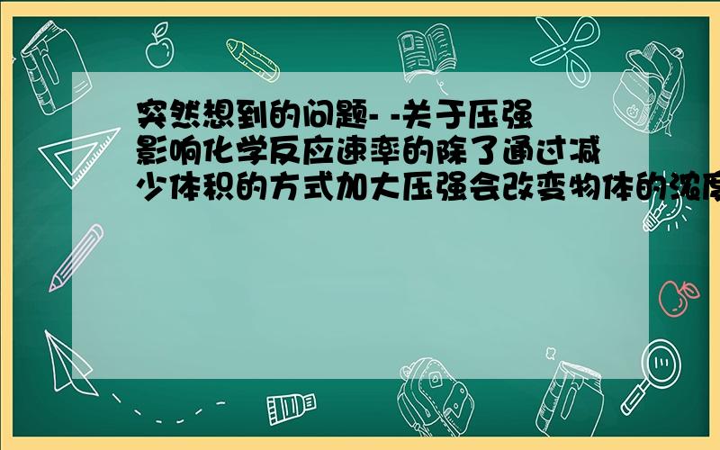 突然想到的问题- -关于压强影响化学反应速率的除了通过减少体积的方式加大压强会改变物体的浓度,借此加大有效碰撞几率以外,我还想到了一个因素那就是能量将气体体积压缩也就是对物