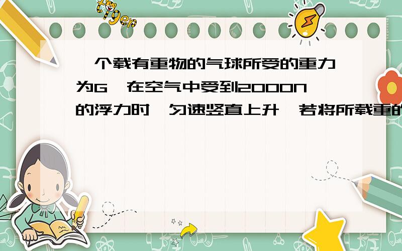 一个载有重物的气球所受的重力为G,在空气中受到2000N的浮力时,匀速竖直上升,若将所载重的重物再增加5kg的物体,该气球就能匀速竖直下降.设气球上升和下降时受到的浮力和阻力大小不变,g取