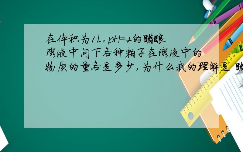 在体积为1L,pH=2的醋酸溶液中问下各种粒子在溶液中的物质的量各是多少,为什么我的理解是 醋酸分子会电离出一部分H+，但是量很少，所以要是H+达到0.01mol,需要远大于0.01mol的醋酸分子，