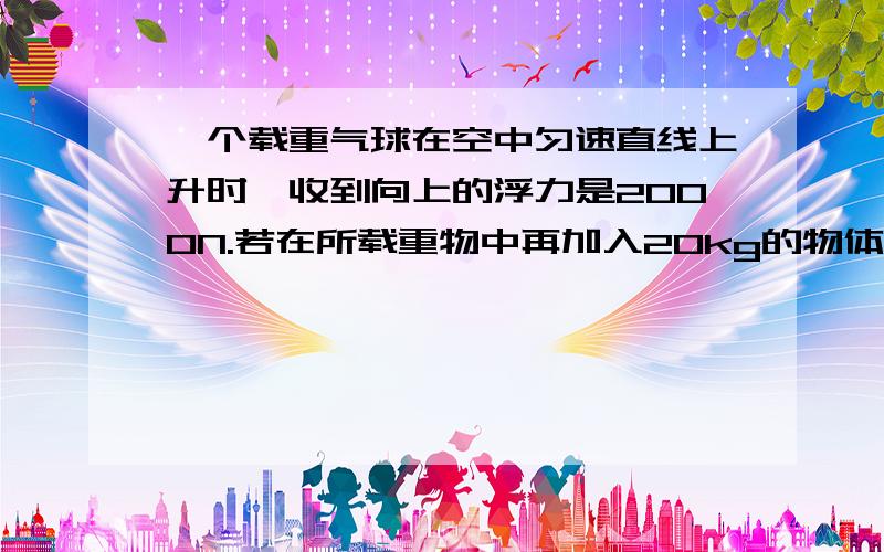 一个载重气球在空中匀速直线上升时,收到向上的浮力是2000N.若在所载重物中再加入20kg的物体,这是气球就能匀速竖直下降.（ 设气球上升和下降时所受的浮力和阻力大小均不变,g取10N/kg） （1