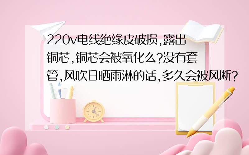 220v电线绝缘皮破损,露出铜芯,铜芯会被氧化么?没有套管,风吹日晒雨淋的话,多久会被风断?