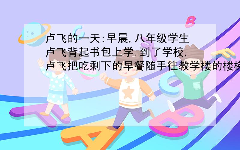 卢飞的一天:早晨,八年级学生卢飞背起书包上学.到了学校,卢飞把吃剩下的早餐随手往教学楼的楼梯边一扔,走进教室.午饭后,卢飞到邮局寄信,回校的路上,看到两名社会青年在持刀敲诈勒索一