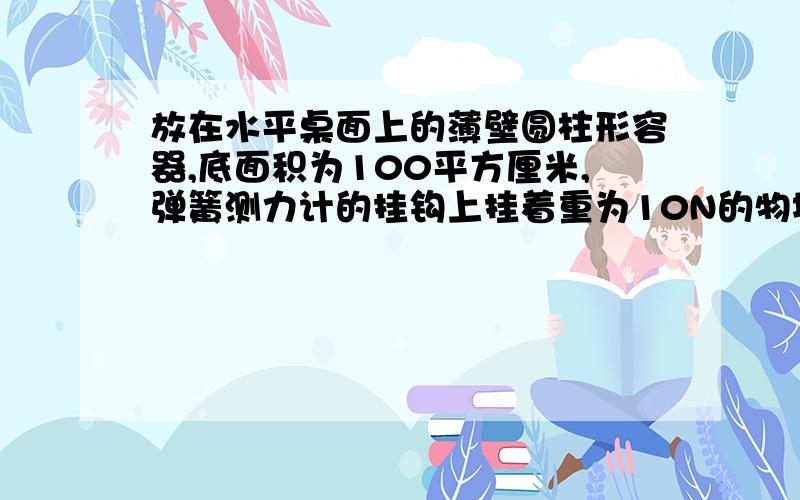 放在水平桌面上的薄壁圆柱形容器,底面积为100平方厘米,弹簧测力计的挂钩上挂着重为10N的物块,现将物块放在水平桌面上的薄壁圆柱形容器重4N,积为100平方厘米,弹簧测力计的挂钩上挂着重为