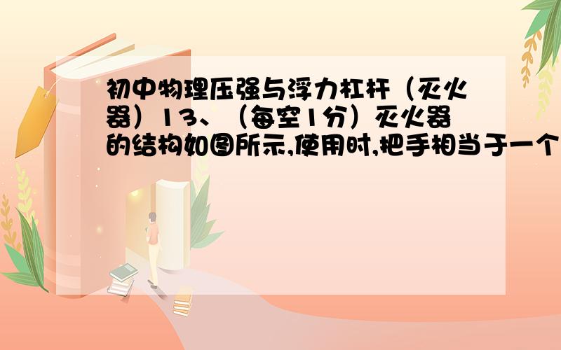 初中物理压强与浮力杠杆（灭火器）13、（每空1分）灭火器的结构如图所示,使用时,把手相当于一个 （填“省力”或“费力”）杠杆,它推动压杆下移,打开气匣阀门,压杆下部制成尖形能够 （