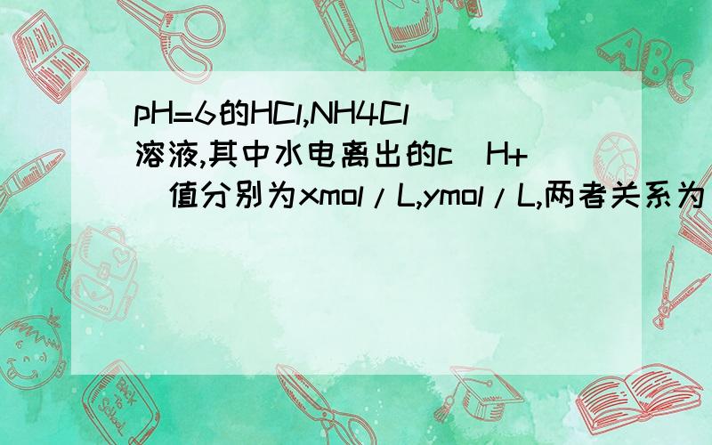 pH=6的HCl,NH4Cl溶液,其中水电离出的c(H+)值分别为xmol/L,ymol/L,两者关系为（）A 相等 B x>y C x=10^-2y D x=10^2y