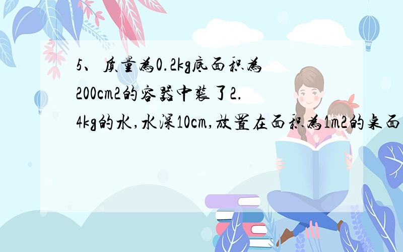 5、质量为0.2kg底面积为200cm2的容器中装了2.4kg的水,水深10cm,放置在面积为1m2的桌面上（1）水对容器底部的压力（2）容器对桌面的压强