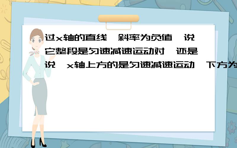 过x轴的直线,斜率为负值,说它整段是匀速减速运动对,还是说,x轴上方的是匀速减速运动,下方为匀速加速运动对