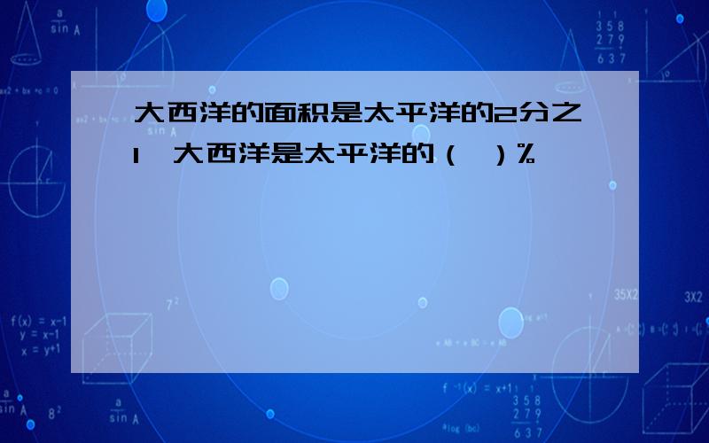 大西洋的面积是太平洋的2分之1,大西洋是太平洋的（ ）%