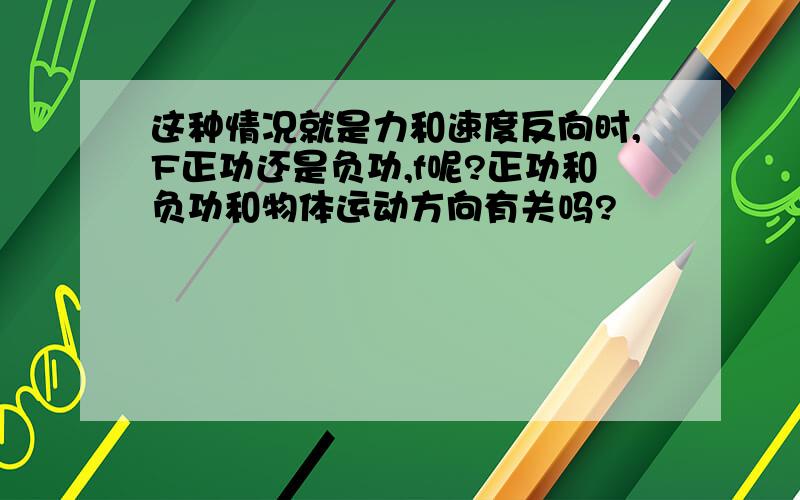 这种情况就是力和速度反向时,F正功还是负功,f呢?正功和负功和物体运动方向有关吗?