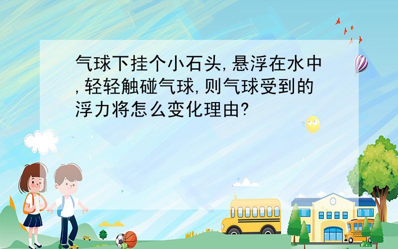 气球下挂个小石头,悬浮在水中,轻轻触碰气球,则气球受到的浮力将怎么变化理由?