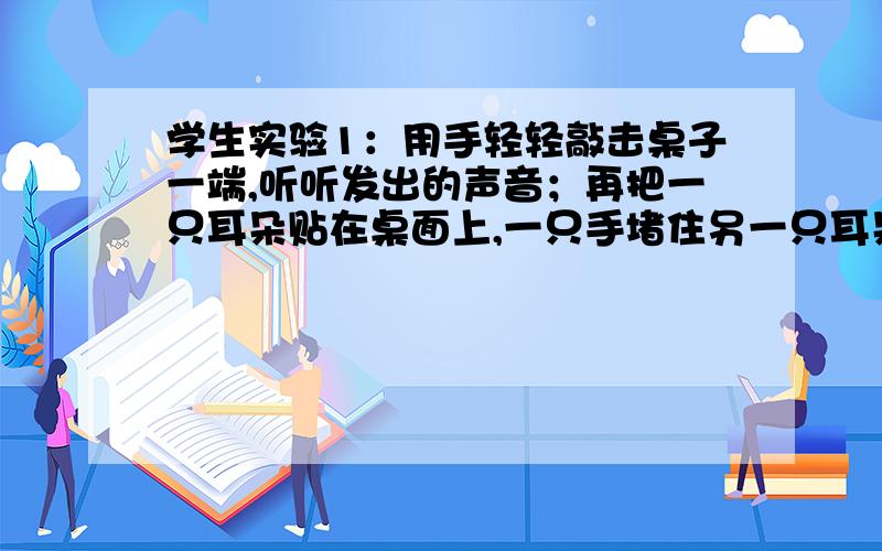 学生实验1：用手轻轻敲击桌子一端,听听发出的声音；再把一只耳朵贴在桌面上,一只手堵住另一只耳朵,另一只手用同样的力敲击桌面另一端,再听听发出的声音.组内讨论：两次声音分别通过