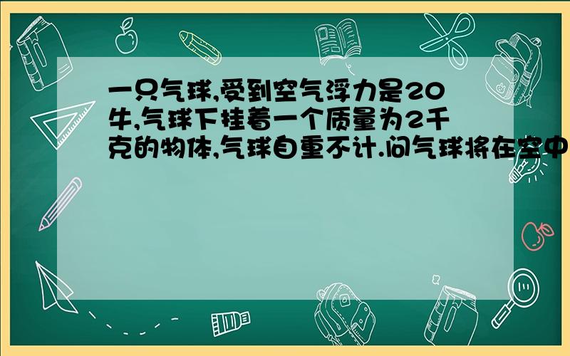 一只气球,受到空气浮力是20牛,气球下挂着一个质量为2千克的物体,气球自重不计.问气球将在空中做怎样的运动