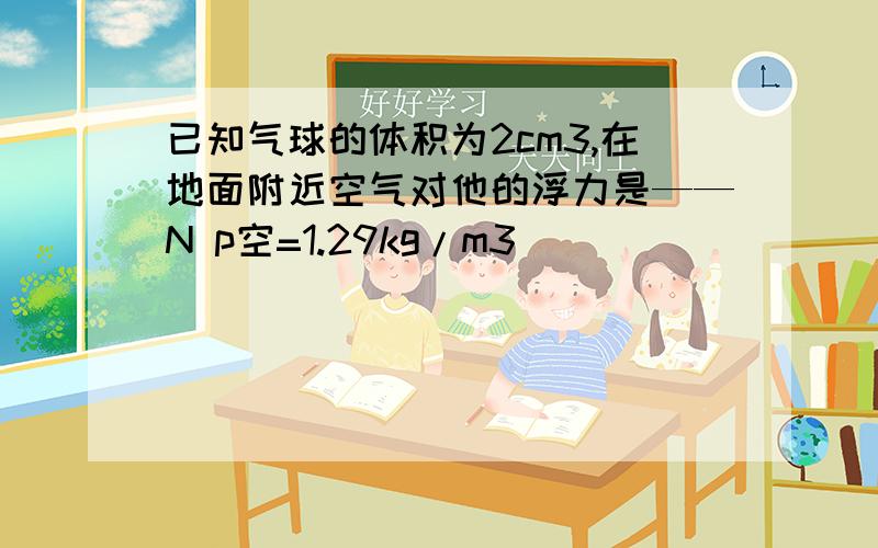 已知气球的体积为2cm3,在地面附近空气对他的浮力是——N p空=1.29kg/m3