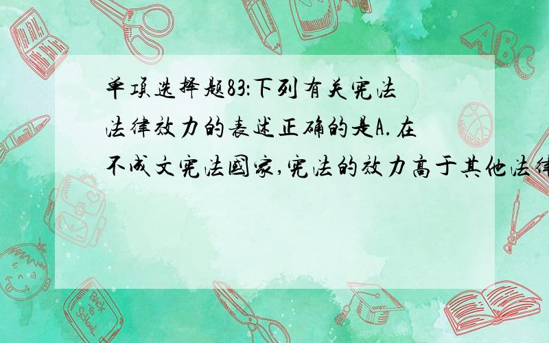 单项选择题83：下列有关宪法法律效力的表述正确的是A.在不成文宪法国家,宪法的效力高于其他法律B.在我国,任何法律法规都不得与宪法规范、宪法基本原则和宪法精神相抵触C.宪法的法律效