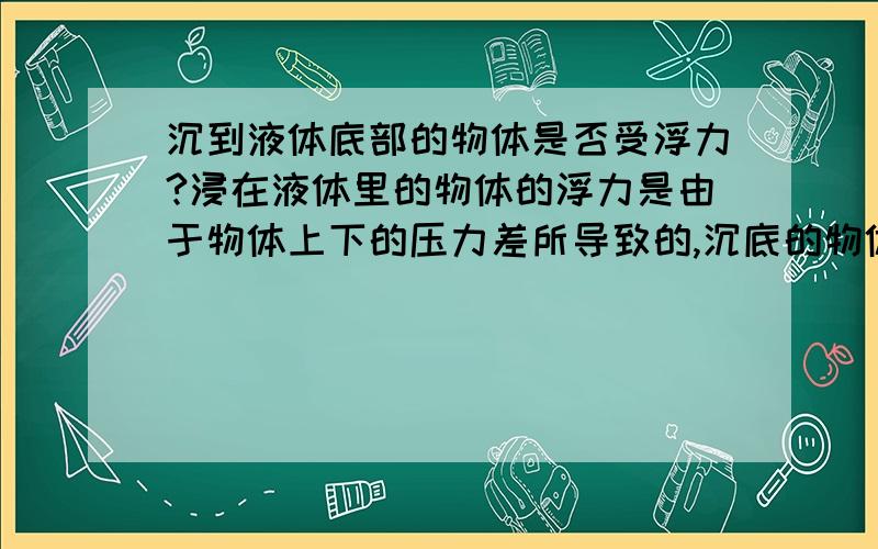 沉到液体底部的物体是否受浮力?浸在液体里的物体的浮力是由于物体上下的压力差所导致的,沉底的物体下表面不受液压,更不存在压力差.但是,阿基米德原理说F浮=G排,物体只要入水,G排就不