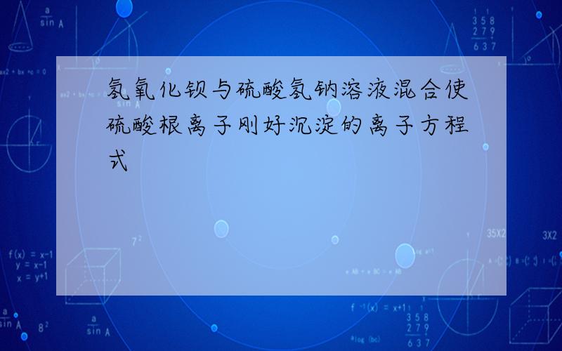 氢氧化钡与硫酸氢钠溶液混合使硫酸根离子刚好沉淀的离子方程式