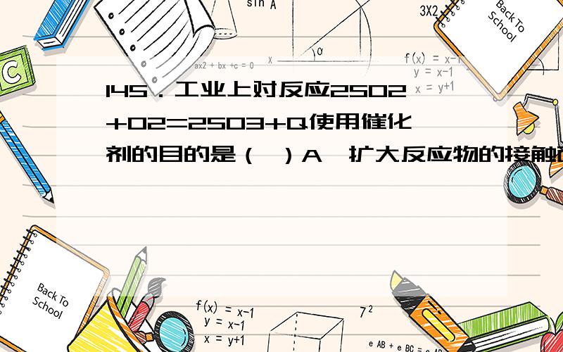 145．工业上对反应2SO2+O2=2SO3+Q使用催化剂的目的是（ ）A、扩大反应物的接触面；\x05B、促使平衡向正反应方向移动；C、缩短达到平衡所需的时间,提高SO2的转化率；\x05D、增大产品的产量.这