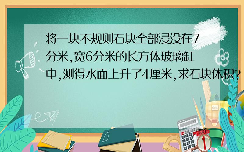 将一块不规则石块全部浸没在7分米,宽6分米的长方体玻璃缸中,测得水面上升了4厘米,求石块体积?