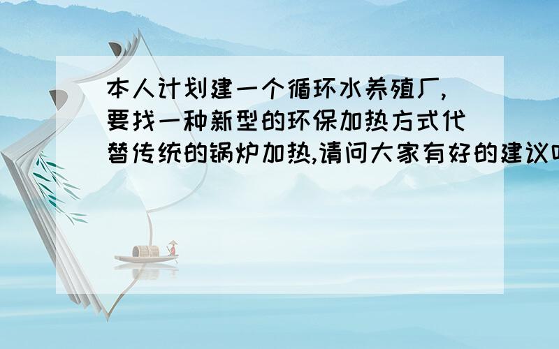 本人计划建一个循环水养殖厂,要找一种新型的环保加热方式代替传统的锅炉加热,请问大家有好的建议吗?用最先进的太阳能可以让5000吨左右的水体保持在30摄氏度左右吗?投资成本大慨要多少