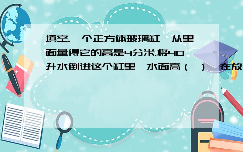 填空.一个正方体玻璃缸,从里面量得它的高是4分米.将40升水倒进这个缸里,水面高（ ）,在放进一块石头,水面升高到3.石头的体积是（ ）.