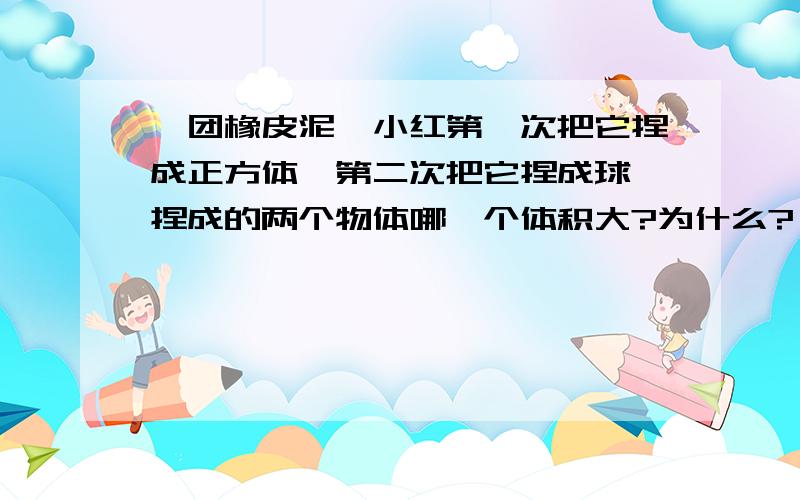 一团橡皮泥,小红第一次把它捏成正方体,第二次把它捏成球,捏成的两个物体哪一个体积大?为什么?