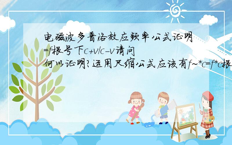 电磁波多普洛效应频率公式证明=f根号下c+v/c-v请问何以证明?运用尺缩公式应该有f~*c=f*c根号下1-v平方/c平方，接下来如何化简？