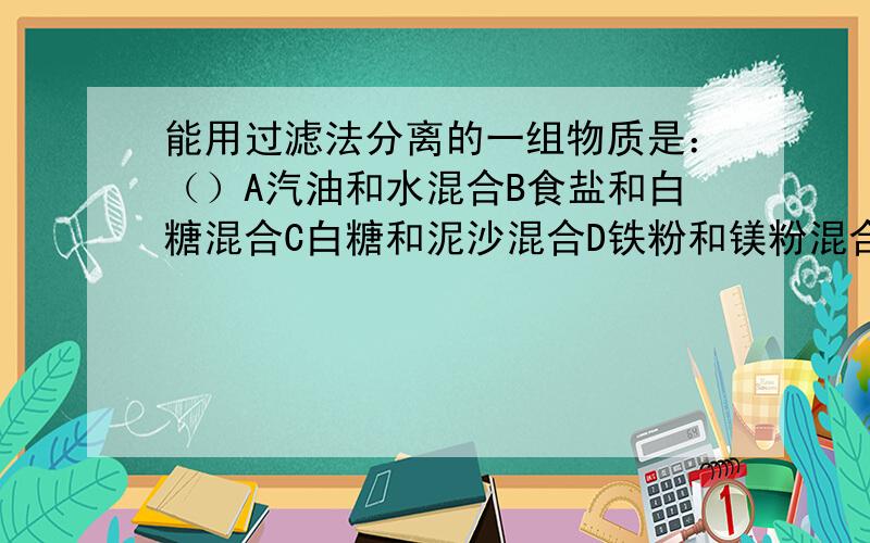 能用过滤法分离的一组物质是：（）A汽油和水混合B食盐和白糖混合C白糖和泥沙混合D铁粉和镁粉混合