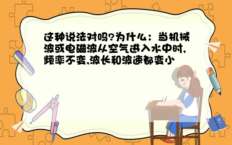 这种说法对吗?为什么：当机械波或电磁波从空气进入水中时,频率不变,波长和波速都变小