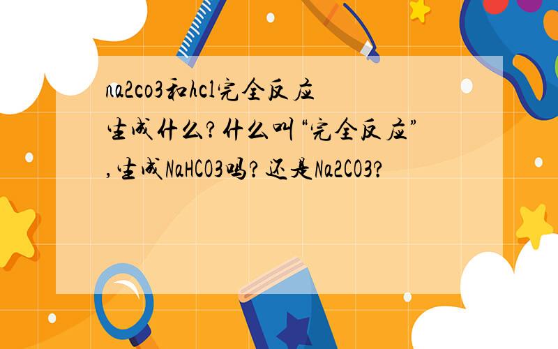 na2co3和hcl完全反应生成什么?什么叫“完全反应”,生成NaHCO3吗?还是Na2CO3?