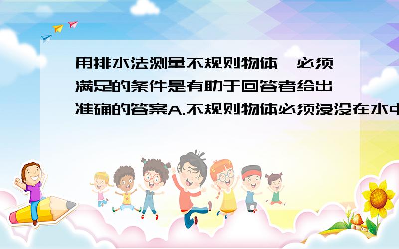 用排水法测量不规则物体,必须满足的条件是有助于回答者给出准确的答案A.不规则物体必须浸没在水中B.必须用量筒C.不规则物体必须沉入水底