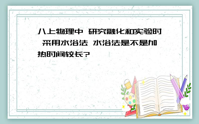 八上物理中 研究融化和实验时 采用水浴法 水浴法是不是加热时间较长?