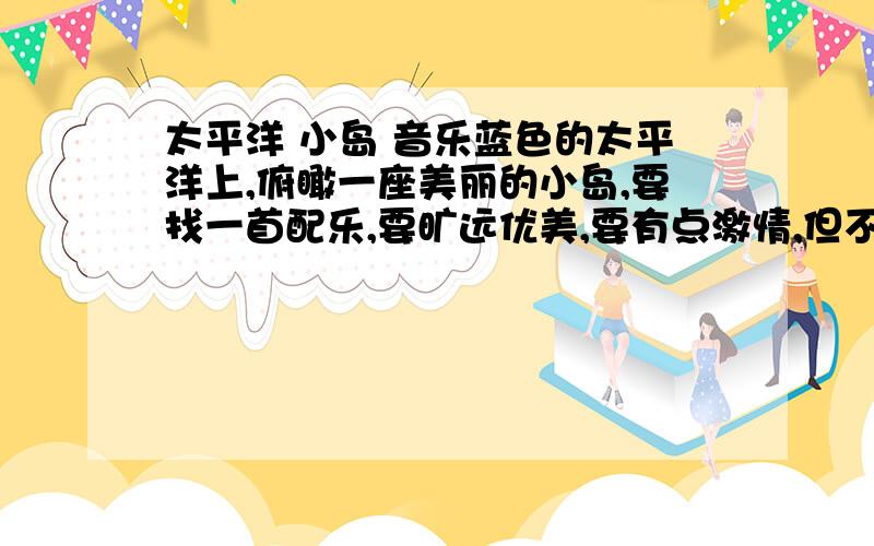 太平洋 小岛 音乐蓝色的太平洋上,俯瞰一座美丽的小岛,要找一首配乐,要旷远优美,要有点激情,但不能空虚.