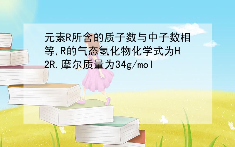 元素R所含的质子数与中子数相等,R的气态氢化物化学式为H2R.摩尔质量为34g/mol