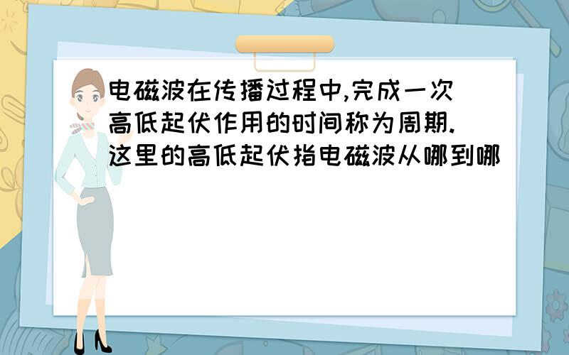 电磁波在传播过程中,完成一次高低起伏作用的时间称为周期.这里的高低起伏指电磁波从哪到哪